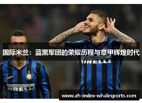 国际米兰：蓝黑军团的荣耀历程与意甲辉煌时代